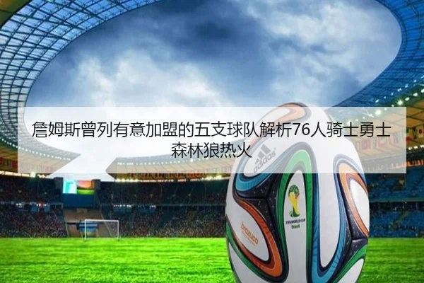 詹姆斯曾列有意加盟的五支球队解析76人骑士勇士森林狼热火
